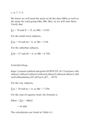 c. 6, 7, 7, 9
We know we will need the mean of all the data (MG) as well as
the mean for each group (Ma, Mb, Mc), so we will start there.
Verify that
∑x = 70 and N = 12, so MG = 5.833.
For the small-town subjects,
∑xa = 14 and na = 4, so Ma = 3.50.
For the suburban subjects,
∑xb = 27 and nb = 4, so Mb = 6.750.
9/10/2019 Print
https://content.ashford.edu/print/AUPSY325.16.1?sections=ch6,
ch6sec1,ch6sec2,ch6sec3,ch6sec4,ch6sec5,ch6sec6,ch6sec7,ch6
sec8,ch6summary,ch7,ch7sec1,ch7… 10/76
For the city subjects,
∑xc = 29 and nc = 4, so Mc = 7.250.
For the sum-of-squares total, the formula is
SStot = ∑(x − MG)2
= 41.668
The calculations are listed in Table 6.1.
 