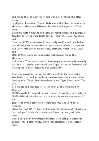 and found that, in general, F-test was quite robust, the effect
being
negligible. Likewise, Tiku (1964) stated that distributions with
skewness values in a different direction had a greater effect
than
did those with values in the same direction unless the degrees of
freedom for error were fairly large. However, Glass, Peckham,
and
Sanders (1972) summarized these early studies and concluded
that the procedure was affected by kurtosis, whereas skewness
had very little effect. Conversely, Harwell, Rubinstein, Hayes,
and
Olds (1992), using meta-analytic techniques, found that
skewness
had more effect than kurtosis. A subsequent meta-analytic study
by Lix et al. (1996) concluded that Type I error performance did
not appear to be affected by non-normality.
These inconsistencies may be attributable to the fact that a
standard criterion has not been used to assess robustness, thus
leading to different interpretations of the Type I error rate. The
use
of a single and standard criterion such as that proposed by
Bradley
(1978) would be helpful in this context. According to Bradley’s
(1978) liberal criterion a statistical test is considered robust if
the
empirical Type I error rate is between .025 and .075 for a
nominal
alpha level of .05. In fact, had Bradley’s criterion of robustness
been adopted in the abovementioned studies, many of their
results
would have been interpreted differently, leading to different
conclusions. Furthermore, when this criterion is considered,
more
 