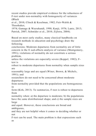 recent studies provide empirical evidence for the robustness of
F-test under non-normality with homogeneity of variances
(Black
et al., 2010; Clinch & Keselman, 1982; Feir-Walsh &
Thoothaker,
1974; Gamage & Weerahandi, 1998; Kanji, 1976; Lantz, 2013;
Patrick, 2007; Schmider et al., 2010; Zijlstra, 2004).
Based on most early studies, many classical handbooks on
research methods in education and psychology draw the
following
conclusions: Moderate departures from normality are of little
concern in the fi xed-effects analysis of variance (Montgomery,
1991); violations of normality do not constitute a serious
problem,
unless the violations are especially severe (Keppel, 1982); F-
test is
robust to moderate departures from normality when sample sizes
are
reasonably large and are equal (Winer, Brown, & Michels,
1991); and
researchers do not need to be concerned about moderate
departures
from normality provided that the populations are homogeneous
in
form (Kirk, 2013). To summarize, F-test is robust to departures
from
normality when: a) the departure is moderate; b) the populations
have the same distributional shape; and c) the sample sizes are
large
and equal. However, these conclusions are broad and
ambiguous,
and they are not helpful when it comes to deciding whether or
not
F-test can be used. The main problem is that expressions such
as
 