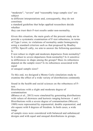 “moderate”, “severe” and “reasonably large sample size” are
subject
to different interpretations and, consequently, they do not
constitute
a standard guideline that helps applied researchers decide
whether
they can trust their F-test results under non-normality.
Given this situation, the main goals of the present study are to
provide a systematic examination of F-test robustness, in terms
of Type I error, to violations of normality under homogeneity
using a standard criterion such as that proposed by Bradley
(1978). Specifi cally, we aim to answer the following questions:
Is
F-test robust to slight and moderate departures from normality?
Is it robust to severe departures from normality? Is it sensitive
to differences in shape among the groups? Does its robustness
depend on the sample sizes? Is its robustness associated with
equal
or unequal sample sizes?
To this end, we designed a Monte Carlo simulation study to
examine the effect of a wide variety of distributions commonly
found in the health and social sciences on the robustness of F-
test.
Distributions with a slight and moderate degree of
contamination
(Blanca et al., 2013) were simulated by generating distributions
with values of skewness and kurtosis ranging between -1 and 1.
Distributions with a severe degree of contamination (Micceri,
1989) were represented by exponential, double exponential, and
chi-square with 8 degrees of freedom. In both cases, a wide
range
of sample sizes were considered with balanced and unbalanced
designs and with equal and unequal distributions in groups.
 