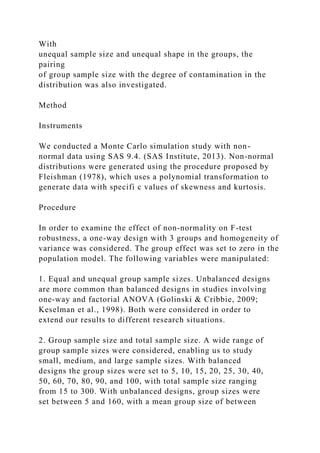 With
unequal sample size and unequal shape in the groups, the
pairing
of group sample size with the degree of contamination in the
distribution was also investigated.
Method
Instruments
We conducted a Monte Carlo simulation study with non-
normal data using SAS 9.4. (SAS Institute, 2013). Non-normal
distributions were generated using the procedure proposed by
Fleishman (1978), which uses a polynomial transformation to
generate data with specifi c values of skewness and kurtosis.
Procedure
In order to examine the effect of non-normality on F-test
robustness, a one-way design with 3 groups and homogeneity of
variance was considered. The group effect was set to zero in the
population model. The following variables were manipulated:
1. Equal and unequal group sample sizes. Unbalanced designs
are more common than balanced designs in studies involving
one-way and factorial ANOVA (Golinski & Cribbie, 2009;
Keselman et al., 1998). Both were considered in order to
extend our results to different research situations.
2. Group sample size and total sample size. A wide range of
group sample sizes were considered, enabling us to study
small, medium, and large sample sizes. With balanced
designs the group sizes were set to 5, 10, 15, 20, 25, 30, 40,
50, 60, 70, 80, 90, and 100, with total sample size ranging
from 15 to 300. With unbalanced designs, group sizes were
set between 5 and 160, with a mean group size of between
 