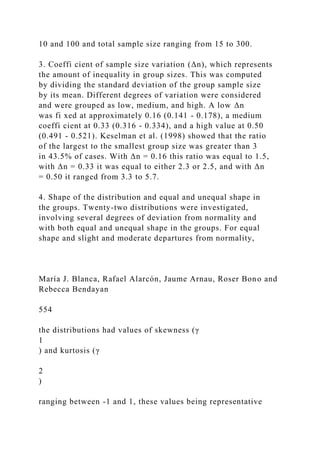 10 and 100 and total sample size ranging from 15 to 300.
3. Coeffi cient of sample size variation (Δn), which represents
the amount of inequality in group sizes. This was computed
by dividing the standard deviation of the group sample size
by its mean. Different degrees of variation were considered
and were grouped as low, medium, and high. A low Δn
was fi xed at approximately 0.16 (0.141 - 0.178), a medium
coeffi cient at 0.33 (0.316 - 0.334), and a high value at 0.50
(0.491 - 0.521). Keselman et al. (1998) showed that the ratio
of the largest to the smallest group size was greater than 3
in 43.5% of cases. With Δn = 0.16 this ratio was equal to 1.5,
with Δn = 0.33 it was equal to either 2.3 or 2.5, and with Δn
= 0.50 it ranged from 3.3 to 5.7.
4. Shape of the distribution and equal and unequal shape in
the groups. Twenty-two distributions were investigated,
involving several degrees of deviation from normality and
with both equal and unequal shape in the groups. For equal
shape and slight and moderate departures from normality,
María J. Blanca, Rafael Alarcón, Jaume Arnau, Roser Bono and
Rebecca Bendayan
554
the distributions had values of skewness (γ
1
) and kurtosis (γ
2
)
ranging between -1 and 1, these values being representative
 