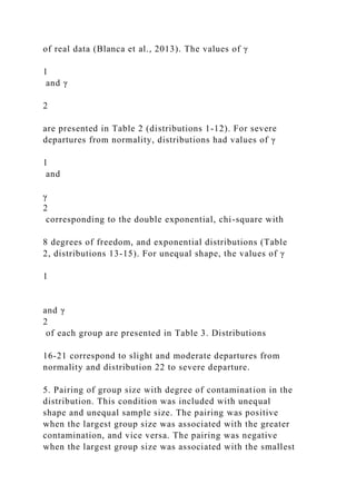 of real data (Blanca et al., 2013). The values of γ
1
and γ
2
are presented in Table 2 (distributions 1-12). For severe
departures from normality, distributions had values of γ
1
and
γ
2
corresponding to the double exponential, chi-square with
8 degrees of freedom, and exponential distributions (Table
2, distributions 13-15). For unequal shape, the values of γ
1
and γ
2
of each group are presented in Table 3. Distributions
16-21 correspond to slight and moderate departures from
normality and distribution 22 to severe departure.
5. Pairing of group size with degree of contamination in the
distribution. This condition was included with unequal
shape and unequal sample size. The pairing was positive
when the largest group size was associated with the greater
contamination, and vice versa. The pairing was negative
when the largest group size was associated with the smallest
 