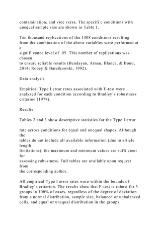 contamination, and vice versa. The specifi c conditions with
unequal sample size are shown in Table 1.
Ten thousand replications of the 1308 conditions resulting
from the combination of the above variables were performed at
a
signifi cance level of .05. This number of replications was
chosen
to ensure reliable results (Bendayan, Arnau, Blanca, & Bono,
2014; Robey & Barcikowski, 1992).
Data analysis
Empirical Type I error rates associated with F-test were
analyzed for each condition according to Bradley’s robustness
criterion (1978).
Results
Tables 2 and 3 show descriptive statistics for the Type I error
rate across conditions for equal and unequal shapes. Although
the
tables do not include all available information (due to article
length
limitations), the maximum and minimum values are suffi cient
for
assessing robustness. Full tables are available upon request
from
the corresponding author.
All empirical Type I error rates were within the bounds of
Bradley’s criterion. The results show that F-test is robust for 3
groups in 100% of cases, regardless of the degree of deviation
from a normal distribution, sample size, balanced or unbalanced
cells, and equal or unequal distribution in the groups.
 