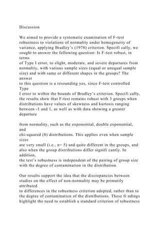 Discussion
We aimed to provide a systematic examination of F-test
robustness to violations of normality under homogeneity of
variance, applying Bradley’s (1978) criterion. Specifi cally, we
sought to answer the following question: Is F-test robust, in
terms
of Type I error, to slight, moderate, and severe departures from
normality, with various sample sizes (equal or unequal sample
size) and with same or different shapes in the groups? The
answer
to this question is a resounding yes, since F-test controlled
Type
I error to within the bounds of Bradley’s criterion. Specifi cally,
the results show that F-test remains robust with 3 groups when
distributions have values of skewness and kurtosis ranging
between -1 and 1, as well as with data showing a greater
departure
from normality, such as the exponential, double exponential,
and
chi-squared (8) distributions. This applies even when sample
sizes
are very small (i.e., n= 5) and quite different in the groups, and
also when the group distributions differ signifi cantly. In
addition,
the test’s robustness is independent of the pairing of group size
with the degree of contamination in the distribution.
Our results support the idea that the discrepancies between
studies on the effect of non-normality may be primarily
attributed
to differences in the robustness criterion adopted, rather than to
the degree of contamination of the distributions. These fi ndings
highlight the need to establish a standard criterion of robustness
 