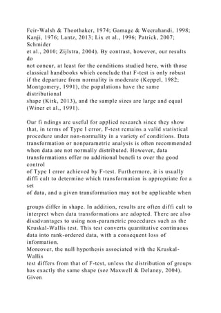 Feir-Walsh & Thoothaker, 1974; Gamage & Weerahandi, 1998;
Kanji, 1976; Lantz, 2013; Lix et al., 1996; Patrick, 2007;
Schmider
et al., 2010; Zijlstra, 2004). By contrast, however, our results
do
not concur, at least for the conditions studied here, with those
classical handbooks which conclude that F-test is only robust
if the departure from normality is moderate (Keppel, 1982;
Montgomery, 1991), the populations have the same
distributional
shape (Kirk, 2013), and the sample sizes are large and equal
(Winer et al., 1991).
Our fi ndings are useful for applied research since they show
that, in terms of Type I error, F-test remains a valid statistical
procedure under non-normality in a variety of conditions. Data
transformation or nonparametric analysis is often recommended
when data are not normally distributed. However, data
transformations offer no additional benefi ts over the good
control
of Type I error achieved by F-test. Furthermore, it is usually
diffi cult to determine which transformation is appropriate for a
set
of data, and a given transformation may not be applicable when
groups differ in shape. In addition, results are often diffi cult to
interpret when data transformations are adopted. There are also
disadvantages to using non-parametric procedures such as the
Kruskal-Wallis test. This test converts quantitative continuous
data into rank-ordered data, with a consequent loss of
information.
Moreover, the null hypothesis associated with the Kruskal-
Wallis
test differs from that of F-test, unless the distribution of groups
has exactly the same shape (see Maxwell & Delaney, 2004).
Given
 