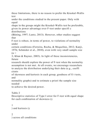 these limitations, there is no reason to prefer the Kruskal-Wallis
test
under the conditions studied in the present paper. Only with
equal
shape in the groups might the Kruskal-Wallis test be preferable,
given its power advantage over F-test under specifi c
distributions
(Büning, 1997; Lantz, 2013). However, other studies suggest
that
F-test is robust, in terms of power, to violations of normality
under
certain conditions (Ferreira, Rocha, & Mequelino, 2012; Kanji,
1976; Schmider et al., 2010), even with very small sample size
(n =
3; Khan & Rayner, 2003). In light of these inconsistencies,
future
research should explore the power of F-test when the normality
assumption is not met. At all events, we encourage researchers
to analyze the distribution underlying their data (e.g., coeffi
cients
of skewness and kurtosis in each group, goodness of fi t tests,
and
normality graphs) and to estimate a priori the sample size
needed
to achieve the desired power.
Table 2
Descriptive statistics of Type I error for F-test with equal shape
for each combination of skewness (γ
1
) and kurtosis (γ
2
) across all conditions
 