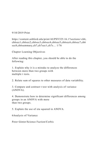 9/10/2019 Print
https://content.ashford.edu/print/AUPSY325.16.1?sections=ch6,
ch6sec1,ch6sec2,ch6sec3,ch6sec4,ch6sec5,ch6sec6,ch6sec7,ch6
sec8,ch6summary,ch7,ch7sec1,ch7s… 1/76
Chapter Learning Objectives
After reading this chapter, you should be able to do the
following:
1. Explain why it is a mistake to analyze the differences
between more than two groups with
multiple t tests.
2. Relate sum of squares to other measures of data variability.
3. Compare and contrast t test with analysis of variance
(ANOVA).
4. Demonstrate how to determine significant differences among
groups in an ANOVA with more
than two groups.
5. Explain the use of eta squared in ANOVA.
6Analysis of Variance
Peter Ginter/Science Faction/Corbis
 