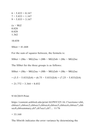 6 − 5.833 = 0.167
7 − 5.833 = 1.167
9 − 5.833 = 3.167
(x − M)2
0.028
0.028
1.362
10.030
SStot = 41.668
For the sum of squares between, the formula is:
SSbet = (Ma − MG)2na + (Mb − MG)2nb + (Mc − MG)2nc
The SSbet for the three groups is as follows:
SSbet = (Ma − MG)2na + (Mb − MG)2nb + (Mc − MG)2nc
= (3.5 − 5.833)2(4) + (6.75 − 5.833)2(4) + (7.25 − 5.833)2(4)
= 21.772 + 3.364 + 8.032
9/10/2019 Print
https://content.ashford.edu/print/AUPSY325.16.1?sections=ch6,
ch6sec1,ch6sec2,ch6sec3,ch6sec4,ch6sec5,ch6sec6,ch6sec7,ch6
sec8,ch6summary,ch7,ch7sec1,ch7… 11/76
= 33.168
The SSwith indicates the error variance by determining the
 