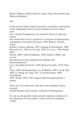 María J. Blanca, Rafael Alarcón, Jaume Arnau, Roser Bono and
Rebecca Bendayan
556
As the present study sought to provide a systematic examination
of the independent effect of non-normality on F-test Type I
error
rate, variance homogeneity was assumed. However, previous
studies
have found that F-test is sensitive to violations of homogeneity
assumptions (Alexander & Govern, 1994; Blanca, Alarcón,
Arnau,
& Bono, in press; Büning, 1997; Gamage & Weerahandi, 1998;
Harwell et al., 1992; Lee & Ahn, 2003; Lix et al., 1996; Moder,
2010;
Patrick, 2007; Yiǧit & Gökpinar, 2010; Zijlstra, 2004), and
several
procedures have been proposed for dealing with
heteroscedasticity
(e.g., Alexander & Govern, 1994; Brown-Forsythe, 1974; Chen
&
Chen, 1998; Krishnamoorthy, Lu, & Mathew, 2007; Lee & Ahn,
2003; Li, Wang, & Liang, 2011; Lix & Keselman, 1998;
Weerahandi,
1995; Welch, 1951). This suggests that heterogeneity has a
greater
effect on F-test robustness than does non-normality. Future
research
should therefore also consider violations of homogeneity.
To sum up, the present results provide empirical evidence for
the robustness of F-test under a wide variety of conditions
(1308)
 