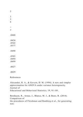 2
3
3
6
=
≠
.0460
.0424
.0542
.0577
.0490
.0503
.0494
.0499
.0027
.0029
References
Alexander, R. A., & Govern, D. M. (1994). A new and simpler
approximation for ANOVA under variance heterogeneity.
Journal of
Educational and Behavioral Statistics, 19, 91-101.
Bendayan, R., Arnau, J., Blanca, M. J., & Bono, R. (2014).
Comparison of
the procedures of Fleishman and Ramberg et al., for generating
non-
 