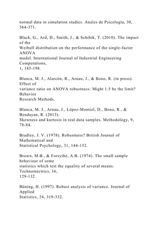 normal data in simulation studies. Anales de Psicología, 30,
364-371.
Black, G., Ard, D., Smith, J., & Schibik, T. (2010). The impact
of the
Weibull distribution on the performance of the single-factor
ANOVA
model. International Journal of Industrial Engineering
Computations,
1, 185-198.
Blanca, M. J., Alarcón, R., Arnau, J., & Bono, R. (in press).
Effect of
variance ratio on ANOVA robustness: Might 1.5 be the limit?
Behavior
Research Methods.
Blanca, M. J., Arnau, J., López-Montiel, D., Bono, R., &
Bendayan, R. (2013).
Skewness and kurtosis in real data samples. Methodology, 9,
78-84.
Bradley, J. V. (1978). Robustness? British Journal of
Mathematical and
Statistical Psychology, 31, 144-152.
Brown, M.B., & Forsythe, A.B. (1974). The small sample
behaviour of some
statistics which test the equality of several means.
Technomectrics, 16,
129-132.
Büning, H. (1997). Robust analysis of variance. Journal of
Applied
Statistics, 24, 319-332.
 