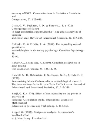 one-way ANOVA. Communications in Statistics - Simulation
and
Computation, 27, 625-640.
Glass, G. V., Peckham, P. D., & Sanders, J. R. (1972).
Consequences of failure
to meet assumptions underlying the fi xed effects analyses of
variance
and covariance. Review of Educational Research, 42, 237-288.
Golinski, C., & Cribbie, R. A. (2009). The expanding role of
quantitative
methodologists in advancing psychology. Canadian Psychology,
50,
83-90.
Harvey, C., & Siddique, A. (2000). Conditional skewness in
asset pricing
test. Journal of Finance, 55, 1263-1295.
Harwell, M. R., Rubinstein, E. N., Hayes, W. S., & Olds, C. C.
(1992).
Summarizing Monte Carlo results in methodological research:
The one- and two-factor fi xed effects ANOVA cases. Journal of
Educational and Behavioral Statistics, 17, 315-339.
Kanji, G. K. (1976). Effect of non-normality on the power in
analysis of
variance: A simulation study. International Journal of
Mathematical
Education in Science and Technology, 7, 155-160.
Keppel, G. (1982). Design and analysis. A researcher’s
handbook (2nd
ed.). New Jersey: Prentice-Hall.
 