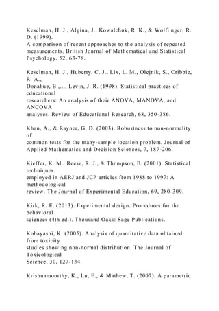 Keselman, H. J., Algina, J., Kowalchuk, R. K., & Wolfi nger, R.
D. (1999).
A comparison of recent approaches to the analysis of repeated
measurements. British Journal of Mathematical and Statistical
Psychology, 52, 63-78.
Keselman, H. J., Huberty, C. J., Lix, L. M., Olejnik, S., Cribbie,
R. A.,
Donahue, B.,..., Levin, J. R. (1998). Statistical practices of
educational
researchers: An analysis of their ANOVA, MANOVA, and
ANCOVA
analyses. Review of Educational Research, 68, 350-386.
Khan, A., & Rayner, G. D. (2003). Robustness to non-normality
of
common tests for the many-sample location problem. Journal of
Applied Mathematics and Decision Sciences, 7, 187-206.
Kieffer, K. M., Reese, R. J., & Thompson, B. (2001). Statistical
techniques
employed in AERJ and JCP articles from 1988 to 1997: A
methodological
review. The Journal of Experimental Education, 69, 280-309.
Kirk, R. E. (2013). Experimental design. Procedures for the
behavioral
sciences (4th ed.). Thousand Oaks: Sage Publications.
Kobayashi, K. (2005). Analysis of quantitative data obtained
from toxicity
studies showing non-normal distribution. The Journal of
Toxicological
Science, 30, 127-134.
Krishnamoorthy, K., Lu, F., & Mathew, T. (2007). A parametric
 
