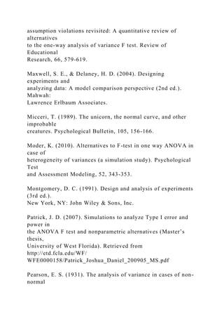 assumption violations revisited: A quantitative review of
alternatives
to the one-way analysis of variance F test. Review of
Educational
Research, 66, 579-619.
Maxwell, S. E., & Delaney, H. D. (2004). Designing
experiments and
analyzing data: A model comparison perspective (2nd ed.).
Mahwah:
Lawrence Erlbaum Associates.
Micceri, T. (1989). The unicorn, the normal curve, and other
improbable
creatures. Psychological Bulletin, 105, 156-166.
Moder, K. (2010). Alternatives to F-test in one way ANOVA in
case of
heterogeneity of variances (a simulation study). Psychological
Test
and Assessment Modeling, 52, 343-353.
Montgomery, D. C. (1991). Design and analysis of experiments
(3rd ed.).
New York, NY: John Wiley & Sons, Inc.
Patrick, J. D. (2007). Simulations to analyze Type I error and
power in
the ANOVA F test and nonparametric alternatives (Master’s
thesis,
University of West Florida). Retrieved from
http://etd.fcla.edu/WF/
WFE0000158/Patrick_Joshua_Daniel_200905_MS.pdf
Pearson, E. S. (1931). The analysis of variance in cases of non-
normal
 