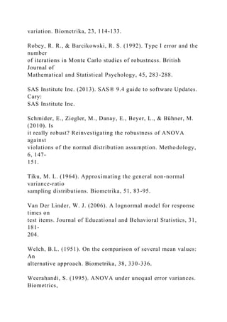 variation. Biometrika, 23, 114-133.
Robey, R. R., & Barcikowski, R. S. (1992). Type I error and the
number
of iterations in Monte Carlo studies of robustness. British
Journal of
Mathematical and Statistical Psychology, 45, 283-288.
SAS Institute Inc. (2013). SAS® 9.4 guide to software Updates.
Cary:
SAS Institute Inc.
Schmider, E., Ziegler, M., Danay, E., Beyer, L., & Bühner, M.
(2010). Is
it really robust? Reinvestigating the robustness of ANOVA
against
violations of the normal distribution assumption. Methodology,
6, 147-
151.
Tiku, M. L. (1964). Approximating the general non-normal
variance-ratio
sampling distributions. Biometrika, 51, 83-95.
Van Der Linder, W. J. (2006). A lognormal model for response
times on
test items. Journal of Educational and Behavioral Statistics, 31,
181-
204.
Welch, B.L. (1951). On the comparison of several mean values:
An
alternative approach. Biometrika, 38, 330-336.
Weerahandi, S. (1995). ANOVA under unequal error variances.
Biometrics,
 
