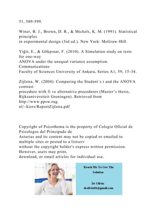 51, 589-599.
Winer, B. J., Brown, D. R., & Michels, K. M. (1991). Statistical
principles
in experimental design (3rd ed.). New York: McGraw-Hill.
Yiğit, E., & Gökpınar, F. (2010). A Simulation study on tests
for one-way
ANOVA under the unequal variance assumption.
Communications
Faculty of Sciences University of Ankara, Series A1, 59, 15-34.
Zijlstra, W. (2004). Comparing the Student´s t and the ANOVA
contrast
procedure with fi ve alternative procedures (Master’s thesis,
Rijksuniversiteit Groningen). Retrieved from
http://www.ppsw.rug.
nl/~kiers/ReportZijlstra.pdf
Copyright of Psicothema is the property of Colegio Oficial de
Psicologos del Principado de
Asturias and its content may not be copied or emailed to
multiple sites or posted to a listserv
without the copyright holder's express written permission.
However, users may print,
download, or email articles for individual use.
 