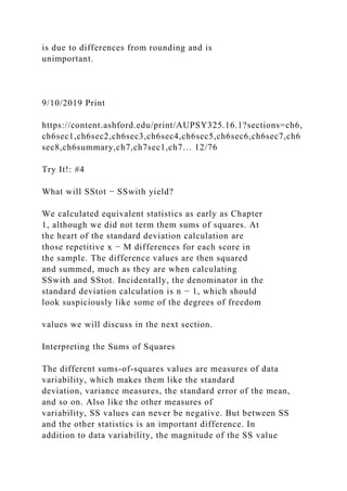 is due to differences from rounding and is
unimportant.
9/10/2019 Print
https://content.ashford.edu/print/AUPSY325.16.1?sections=ch6,
ch6sec1,ch6sec2,ch6sec3,ch6sec4,ch6sec5,ch6sec6,ch6sec7,ch6
sec8,ch6summary,ch7,ch7sec1,ch7… 12/76
Try It!: #4
What will SStot − SSwith yield?
We calculated equivalent statistics as early as Chapter
1, although we did not term them sums of squares. At
the heart of the standard deviation calculation are
those repetitive x − M differences for each score in
the sample. The difference values are then squared
and summed, much as they are when calculating
SSwith and SStot. Incidentally, the denominator in the
standard deviation calculation is n − 1, which should
look suspiciously like some of the degrees of freedom
values we will discuss in the next section.
Interpreting the Sums of Squares
The different sums-of-squares values are measures of data
variability, which makes them like the standard
deviation, variance measures, the standard error of the mean,
and so on. Also like the other measures of
variability, SS values can never be negative. But between SS
and the other statistics is an important difference. In
addition to data variability, the magnitude of the SS value
 