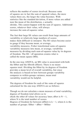 reflects the number of scores involved. Because sums
of squares are in fact the sum of squared values, the more
values there are, the larger the value becomes. With
statistics like the standard deviation, if more values are added
near the mean of the distribution, s actually
shrinks. This cannot happen with the sum of squares. Additional
scores, whatever their value, will always
increase the sum-of-squares value.
The fact that large SS values can result from large amounts of
variability or relatively large numbers of scores
makes them difficult to interpret. The SS values become easier
to gauge if they become mean, or average,
variability measures. Fisher transformed sums-of-squares
variability measures into mean, or average, variability
measures by dividing each sum-of-squares value by its degrees
of freedom. The SS ÷ df operation creates what is
called the mean square (MS).
In the one-way ANOVA, an MS value is associated with both
the SSbet and the SSwith (SSerr). There is no mean-
squares total. Dividing the SStot by its degrees of freedom
provides a mean level of overall variability, but since
the analysis is based on how between-groups variability
compares to within-groups variance, mean total
variability would not be helpful.
The degrees of freedom for each of the sums of squares
calculated for the one-way ANOVA are as follows:
Though we do not calculate a mean measure of total variability,
degrees of freedom total allows us to
check the other df values for accuracy later; dftot is N − 1,
where N is the total number of scores.
Degrees of freedom for between (dfbet) is k − 1, where k is the
number of groups: SSbet ÷ dfbet = MSbet
 