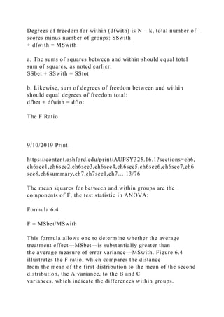 Degrees of freedom for within (dfwith) is N – k, total number of
scores minus number of groups: SSwith
÷ dfwith = MSwith
a. The sums of squares between and within should equal total
sum of squares, as noted earlier:
SSbet + SSwith = SStot
b. Likewise, sum of degrees of freedom between and within
should equal degrees of freedom total:
dfbet + dfwith = dftot
The F Ratio
9/10/2019 Print
https://content.ashford.edu/print/AUPSY325.16.1?sections=ch6,
ch6sec1,ch6sec2,ch6sec3,ch6sec4,ch6sec5,ch6sec6,ch6sec7,ch6
sec8,ch6summary,ch7,ch7sec1,ch7… 13/76
The mean squares for between and within groups are the
components of F, the test statistic in ANOVA:
Formula 6.4
F = MSbet/MSwith
This formula allows one to determine whether the average
treatment effect—MSbet—is substantially greater than
the average measure of error variance—MSwith. Figure 6.4
illustrates the F ratio, which compares the distance
from the mean of the first distribution to the mean of the second
distribution, the A variance, to the B and C
variances, which indicate the differences within groups.
 