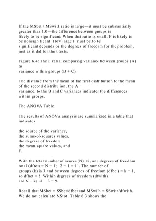 If the MSbet / MSwith ratio is large—it must be substantially
greater than 1.0—the difference between groups is
likely to be significant. When that ratio is small, F is likely to
be nonsignificant. How large F must be to be
significant depends on the degrees of freedom for the problem,
just as it did for the t tests.
Figure 6.4: The F ratio: comparing variance between groups (A)
to
variance within groups (B + C)
The distance from the mean of the first distribution to the mean
of the second distribution, the A
variance, to the B and C variances indicates the differences
within groups.
The ANOVA Table
The results of ANOVA analysis are summarized in a table that
indicates
the source of the variance,
the sums-of-squares values,
the degrees of freedom,
the mean square values, and
F.
With the total number of scores (N) 12, and degrees of freedom
total (dftot) = N − 1; 12 − 1 = 11. The number of
groups (k) is 3 and between degrees of freedom (dfbet) = k − 1,
so dfbet = 2. Within degrees of freedom (dfwith)
are N – k; 12 − 3 = 9.
Recall that MSbet = SSbet/dfbet and MSwith = SSwith/dfwith.
We do not calculate MStot. Table 6.3 shows the
 