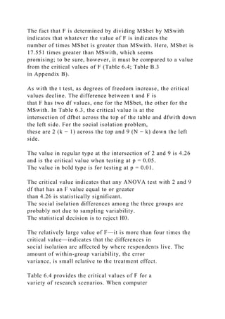 The fact that F is determined by dividing MSbet by MSwith
indicates that whatever the value of F is indicates the
number of times MSbet is greater than MSwith. Here, MSbet is
17.551 times greater than MSwith, which seems
promising; to be sure, however, it must be compared to a value
from the critical values of F (Table 6.4; Table B.3
in Appendix B).
As with the t test, as degrees of freedom increase, the critical
values decline. The difference between t and F is
that F has two df values, one for the MSbet, the other for the
MSwith. In Table 6.3, the critical value is at the
intersection of dfbet across the top of the table and dfwith down
the left side. For the social isolation problem,
these are 2 (k − 1) across the top and 9 (N − k) down the left
side.
The value in regular type at the intersection of 2 and 9 is 4.26
and is the critical value when testing at p = 0.05.
The value in bold type is for testing at p = 0.01.
The critical value indicates that any ANOVA test with 2 and 9
df that has an F value equal to or greater
than 4.26 is statistically significant.
The social isolation differences among the three groups are
probably not due to sampling variability.
The statistical decision is to reject H0.
The relatively large value of F—it is more than four times the
critical value—indicates that the differences in
social isolation are affected by where respondents live. The
amount of within-group variability, the error
variance, is small relative to the treatment effect.
Table 6.4 provides the critical values of F for a
variety of research scenarios. When computer
 