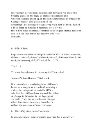 increasingly acrimonious relationship between two men who
became giants in the field of statistical analysis and
who nonetheless ended up in the same department at University
College. Gosset also gravitated to the
department but managed to get along with both of them. Joined
a little later by Charles Spearman, collectively
these men made enormous contributions to quantitative research
and laid the foundation for modern statistical
analysis.
9/10/2019 Print
https://content.ashford.edu/print/AUPSY325.16.1?sections=ch6,
ch6sec1,ch6sec2,ch6sec3,ch6sec4,ch6sec5,ch6sec6,ch6sec7,ch6
sec8,ch6summary,ch7,ch7sec1,ch7s… 3/76
Try It!: #1
To what does the one in one-way ANOVA refer?
Joanna Zielska/Hemera/Thinkstock
If a researcher is analyzing how children’s
behavior changes as a result of watching a
video, the independent variable (IV) is
whether the children have viewed the video.
A change in behavior is the dependent
variable (DV), but any behavior changes
other than those stemming from the IV
reflect the presence of error variance.
6.1 One-Way Analysis of Variance
In an experiment, measurements can vary for a variety of
 