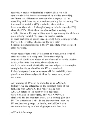 reasons. A study to determine whether children will
emulate the adult behavior observed in a video recording
attributes the differences between those exposed to the
recording and those not exposed to viewing the recording. The
independent variable (IV) is whether the children
have seen the video. Although changes in behavior (the DV)
show the IV’s effect, they can also reflect a variety
of other factors. Perhaps differences in age among the children
prompt behavioral differences, or maybe variety
in their background experiences prompt them to interpret what
they see differently. Changes in the subjects’
behavior not stemming from the IV constitute what is called
error variance.
When researchers work with human subjects, some level of
error variance is inescapable. Even under tightly
controlled conditions where all members of a sample receive
exactly the same treatment, the subjects are
unlikely to respond identically because subjects are complex
enough that factors besides the IV are involved.
Fisher’s approach was to measure all the variability in a
problem and then analyze it, thus the name analysis of
variance.
Any number of IVs can be included in an ANOVA.
Initially, we are interested in the simplest form of the
test, one-way ANOVA. The “one” in one-way
ANOVA refers to the number of independent
variables, and in that regard, one-way ANOVA is
similar to the independent t test. Both employ just one
IV. The difference is that in the independent t test the
IV has just two groups, or levels, and ANOVA can
accommodate any number of groups more than one.
ANOVA Advantage
 