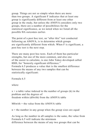 group. Things are not so simple when there are more
than two groups. A significant F indicates that at least one
group is significantly different from at least one other
group in the study, but unless the ANOVA considers only two
groups, there are a number of possibilities for the
statistical significance, as we noted when we listed all the
possible HA outcomes earlier.
The point of a post hoc test, an “after this” test conducted
following an ANOVA, is to determine which groups
are significantly different from which. When F is significant, a
post hoc test is the next step.
There are many post hoc tests. Each of them has particular
strengths, but one of the more common, and also one
of the easier to calculate, is one John Tukey developed called
HSD, for “honestly significant difference.”
Formula 6.5 produces a value that is the smallest difference
between the means of any two samples that can be
statistically significant:
Formula 6.5
where
x = a table value indexed to the number of groups (k) in the
problem and the degrees of
freedom within (dfwith) from the ANOVA table
MSwith = the value from the ANOVA table
n = the number in any group when the group sizes are equal
As long as the number in all samples is the same, the value from
Formula 6.5 will indicate the minimum
difference between the means of any two groups that can be
 