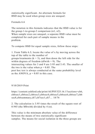 statistically significant. An alternate formula for
HSD may be used when group sizes are unequal:
Formula 6.6
The notation in this formula indicates that the HSD value is for
the group-1-to-group-2 comparison (n1, n2).
When sample sizes are unequal, a separate HSD value must be
completed for each pair of sample means in the
problem.
To compute HSD for equal sample sizes, follow these steps:
1. From Table 6.5, locate the value of x by moving across the
top of the table to the number of
groups/treatments (k = 3), and then down the left side for the
within degrees of freedom (dfwith = 9). The
intersecting values for 3 and 9 are 3.95 and 5.43. The smaller of
the two is the value when p = 0.05. The
post hoc test is always conducted at the same probability level
as the ANOVA, p = 0.05 in this case.
9/10/2019 Print
https://content.ashford.edu/print/AUPSY325.16.1?sections=ch6,
ch6sec1,ch6sec2,ch6sec3,ch6sec4,ch6sec5,ch6sec6,ch6sec7,ch6
sec8,ch6summary,ch7,ch7sec1,ch7… 18/76
2. The calculation is 3.95 times the result of the square root of
0.945 (the MSwith) divided by 4 (n).
This value is the minimum absolute value of the difference
between the means of two statistically significant
samples. The means for social isolation in the three groups are
 
