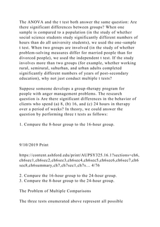 The ANOVA and the t test both answer the same question: Are
there significant differences between groups? When one
sample is compared to a population (in the study of whether
social science students study significantly different numbers of
hours than do all university students), we used the one-sample
t test. When two groups are involved (in the study of whether
problem-solving measures differ for married people than for
divorced people), we used the independent t test. If the study
involves more than two groups (for example, whether working
rural, semirural, suburban, and urban adults completed
significantly different numbers of years of post-secondary
education), why not just conduct multiple t tests?
Suppose someone develops a group-therapy program for
people with anger management problems. The research
question is Are there significant differences in the behavior of
clients who spend (a) 8, (b) 16, and (c) 24 hours in therapy
over a period of weeks? In theory, we could answer the
question by performing three t tests as follows:
1. Compare the 8-hour group to the 16-hour group.
9/10/2019 Print
https://content.ashford.edu/print/AUPSY325.16.1?sections=ch6,
ch6sec1,ch6sec2,ch6sec3,ch6sec4,ch6sec5,ch6sec6,ch6sec7,ch6
sec8,ch6summary,ch7,ch7sec1,ch7s… 4/76
2. Compare the 16-hour group to the 24-hour group.
3. Compare the 8-hour group to the 24-hour group.
The Problem of Multiple Comparisons
The three tests enumerated above represent all possible
 