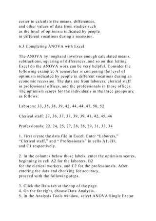 easier to calculate the means, differences,
and other values of data from studies such
as the level of optimism indicated by people
in different vocations during a recession.
6.3 Completing ANOVA with Excel
The ANOVA by longhand involves enough calculated means,
subtractions, squaring of differences, and so on that letting
Excel do the ANOVA work can be very helpful. Consider the
following example: A researcher is comparing the level of
optimism indicated by people in different vocations during an
economic recession. The data are from laborers, clerical staff
in professional offices, and the professionals in those offices.
The optimism scores for the individuals in the three groups are
as follows:
Laborers: 33, 35, 38, 39, 42, 44, 44, 47, 50, 52
Clerical staff: 27, 36, 37, 37, 39, 39, 41, 42, 45, 46
Professionals: 22, 24, 25, 27, 28, 28, 29, 31, 33, 34
1. First create the data file in Excel. Enter “Laborers,”
“Clerical staff,” and “ Professionals” in cells A1, B1,
and C1 respectively.
2. In the columns below those labels, enter the optimism scores,
beginning in cell A2 for the laborers, B2
for the clerical workers, and C2 for the professionals. After
entering the data and checking for accuracy,
proceed with the following steps.
3. Click the Data tab at the top of the page.
4. On the far right, choose Data Analysis.
5. In the Analysis Tools window, select ANOVA Single Factor
 