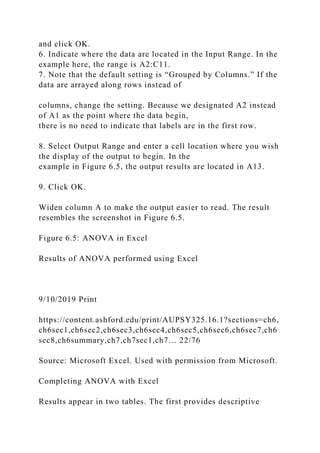 and click OK.
6. Indicate where the data are located in the Input Range. In the
example here, the range is A2:C11.
7. Note that the default setting is “Grouped by Columns.” If the
data are arrayed along rows instead of
columns, change the setting. Because we designated A2 instead
of A1 as the point where the data begin,
there is no need to indicate that labels are in the first row.
8. Select Output Range and enter a cell location where you wish
the display of the output to begin. In the
example in Figure 6.5, the output results are located in A13.
9. Click OK.
Widen column A to make the output easier to read. The result
resembles the screenshot in Figure 6.5.
Figure 6.5: ANOVA in Excel
Results of ANOVA performed using Excel
9/10/2019 Print
https://content.ashford.edu/print/AUPSY325.16.1?sections=ch6,
ch6sec1,ch6sec2,ch6sec3,ch6sec4,ch6sec5,ch6sec6,ch6sec7,ch6
sec8,ch6summary,ch7,ch7sec1,ch7… 22/76
Source: Microsoft Excel. Used with permission from Microsoft.
Completing ANOVA with Excel
Results appear in two tables. The first provides descriptive
 