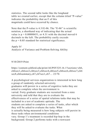 statistics. The second table looks like the longhand
table we created earlier, except that the column titled “P-value”
indicates the probability that an F of this
magnitude could have occurred by chance.
Note that the P-value is 4.31E-06. The “E-06” is scientific
notation, a shorthand way of indicating that the actual
value is p = 0.00000431, or 4.31 with the decimal moved 6
decimals to the left. The probability easily exceeds
the p = 0.05 standard for statistical significance.
Apply It!
Analysis of Variance and Problem-Solving Ability
9/10/2019 Print
https://content.ashford.edu/print/AUPSY325.16.1?sections=ch6,
ch6sec1,ch6sec2,ch6sec3,ch6sec4,ch6sec5,ch6sec6,ch6sec7,ch6
sec8,ch6summary,ch7,ch7sec1,ch7… 23/76
A psychological services organization is interested in how long
a group of randomly selected university
graduates will persist in a series of cognitive tasks they are
asked to complete when the environment is
varied. Forty graduate students are recruited from a state
university and told that they are to evaluate the
effectiveness of a series of spatial relations tasks that may be
included in a test of academic aptitude. The
students are asked to complete a series of tasks, after which
they will be asked to evaluate the tasks. What
is actually being measured is how long subjects will persist in
these tasks when environmental conditions
vary. Group 1’s treatment is recorded hip-hop in the
background. Group 2 performs tasks with a newscast
 