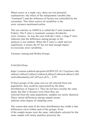 When scores in a study vary, there are two potential
explanations: the effect of the independent variable (the
“treatment”) and the influence of factors not controlled by the
researcher. This latter source of variability is the
error variance mentioned earlier.
The test statistic in ANOVA is called the F ratio (named for
Fisher). The F ratio is treatment variance divided by
error variance. As was the case with the t ratio, a large F ratio
indicates that the difference among groups in the
analysis is not random. When the F ratio is small and not
significant, it means the IV has not had enough impact
to overcome error variability.
Variance Among and Within Groups
9/10/2019 Print
https://content.ashford.edu/print/AUPSY325.16.1?sections=ch6,
ch6sec1,ch6sec2,ch6sec3,ch6sec4,ch6sec5,ch6sec6,ch6sec7,ch6
sec8,ch6summary,ch7,ch7sec1,ch7s… 5/76
If three groups of the same size are all selected from one
population, they could be represented by the three
distributions in Figure 6.2. They do not have exactly the same
mean, but that is because even when they are
selected from the same population, samples are rarely identical.
Those initial differences among sample means
indicate some degree of sampling error.
The reason that each of the three distributions has width is that
differences exist within each of the groups. Even
if the sample means were the same, individuals selected for the
same sample will rarely manifest precisely the
 