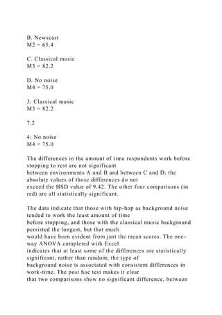 B. Newscast
M2 = 65.4
C. Classical music
M3 = 82.2
D. No noise
M4 = 75.0
3: Classical music
M3 = 82.2
7.2
4: No noise
M4 = 75.0
The differences in the amount of time respondents work before
stopping to rest are not significant
between environments A and B and between C and D; the
absolute values of those differences do not
exceed the HSD value of 9.42. The other four comparisons (in
red) are all statistically significant.
The data indicate that those with hip-hop as background noise
tended to work the least amount of time
before stopping, and those with the classical music background
persisted the longest, but that much
would have been evident from just the mean scores. The one-
way ANOVA completed with Excel
indicates that at least some of the differences are statistically
significant, rather than random; the type of
background noise is associated with consistent differences in
work-time. The post hoc test makes it clear
that two comparisons show no significant difference, between
 