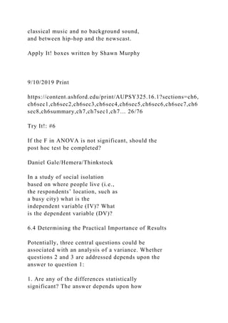 classical music and no background sound,
and between hip-hop and the newscast.
Apply It! boxes written by Shawn Murphy
9/10/2019 Print
https://content.ashford.edu/print/AUPSY325.16.1?sections=ch6,
ch6sec1,ch6sec2,ch6sec3,ch6sec4,ch6sec5,ch6sec6,ch6sec7,ch6
sec8,ch6summary,ch7,ch7sec1,ch7… 26/76
Try It!: #6
If the F in ANOVA is not significant, should the
post hoc test be completed?
Daniel Gale/Hemera/Thinkstock
In a study of social isolation
based on where people live (i.e.,
the respondents’ location, such as
a busy city) what is the
independent variable (IV)? What
is the dependent variable (DV)?
6.4 Determining the Practical Importance of Results
Potentially, three central questions could be
associated with an analysis of a variance. Whether
questions 2 and 3 are addressed depends upon the
answer to question 1:
1. Are any of the differences statistically
significant? The answer depends upon how
 
