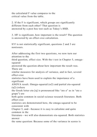 the calculated F value compares to the
critical value from the table.
2. If the F is significant, which groups are significantly
different from each other? That question is
answered by a post hoc test such as Tukey’s HSD.
3. IfF is significant, how important is the result? The question
is answered by an effect-size calculation.
If F is not statistically significant, questions 2 and 3 are
nonissues.
After addressing the first two questions, we now turn our
attention to the
third question, effect size. With the t test in Chapter 5, omega-
squared
answered the question about how important the result was.
There are
similar measures for analysis of variance, and in fact, several
effect-size
statistics have been used to explain the importance of a
significant
ANOVA result. Omega-squared (ω2) and partial eta-squared
(η2) (where
the Greek letter eta [η] is pronounced like “ate a” as in “ate a
grape”) are
both quite common in social-science research literature. Both
effect-size
statistics are demonstrated here, the omega-squared to be
consistent with
Chapter 5, and—because it is easy to calculate and quite
common in the
literature—we will also demonstrate eta-squared. Both statistics
answer
the same question: Because some of the variance in scores is
 