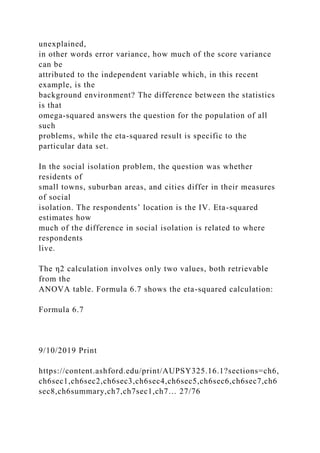 unexplained,
in other words error variance, how much of the score variance
can be
attributed to the independent variable which, in this recent
example, is the
background environment? The difference between the statistics
is that
omega-squared answers the question for the population of all
such
problems, while the eta-squared result is specific to the
particular data set.
In the social isolation problem, the question was whether
residents of
small towns, suburban areas, and cities differ in their measures
of social
isolation. The respondents’ location is the IV. Eta-squared
estimates how
much of the difference in social isolation is related to where
respondents
live.
The η2 calculation involves only two values, both retrievable
from the
ANOVA table. Formula 6.7 shows the eta-squared calculation:
Formula 6.7
9/10/2019 Print
https://content.ashford.edu/print/AUPSY325.16.1?sections=ch6,
ch6sec1,ch6sec2,ch6sec3,ch6sec4,ch6sec5,ch6sec6,ch6sec7,ch6
sec8,ch6summary,ch7,ch7sec1,ch7… 27/76
 