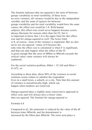 The formula indicates that eta-squared is the ratio of between-
groups variability to total variability. If there were
no error variance, all variance would be due to the independent
variable, and the sums of squares for between-
groups variability and for total variability would have the same
values; the effect size would be 1.0. With human
subjects, this effect-size result never happens because scores
always fluctuate for reasons other than the IV, but it
is important to know that 1.0 is the upper limit for this effect
size and for omega-squared as well. The lower limit
is 0, of course—none of the variance is explained. But we also
never see eta-squared values of 0 because the
only time the effect size is calculated is when F is significant,
and that can only happen when the effect of the IV
is great enough that the ratio of MSbet to MSwith exceeds the
critical value; some variance will always be
explained.
For the social isolation problem, SSbet = 33.168 and SStot =
41.672, so
According to these data, about 80% of the variance in social
isolation scores relates to whether the respondent
lives in a small town, a suburb, or a city. Note that this amount
of variance is unrealistically high, which can
happen when numbers are contrived.
Omega-squared takes a slightly more conservative approach to
effect sizes and will always have a lower value
than eta-squared. The formula for omega-squared is:
Formula 6.8
Compared to η2, the numerator is reduced by the value of the df
between times MSwith, and the denominator is
increased by the SStot plus MSwith. The error term plays a
 