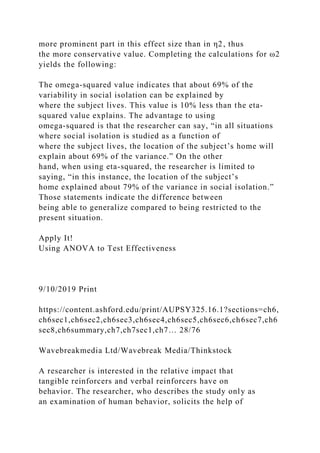 more prominent part in this effect size than in η2, thus
the more conservative value. Completing the calculations for ω2
yields the following:
The omega-squared value indicates that about 69% of the
variability in social isolation can be explained by
where the subject lives. This value is 10% less than the eta-
squared value explains. The advantage to using
omega-squared is that the researcher can say, “in all situations
where social isolation is studied as a function of
where the subject lives, the location of the subject’s home will
explain about 69% of the variance.” On the other
hand, when using eta-squared, the researcher is limited to
saying, “in this instance, the location of the subject’s
home explained about 79% of the variance in social isolation.”
Those statements indicate the difference between
being able to generalize compared to being restricted to the
present situation.
Apply It!
Using ANOVA to Test Effectiveness
9/10/2019 Print
https://content.ashford.edu/print/AUPSY325.16.1?sections=ch6,
ch6sec1,ch6sec2,ch6sec3,ch6sec4,ch6sec5,ch6sec6,ch6sec7,ch6
sec8,ch6summary,ch7,ch7sec1,ch7… 28/76
Wavebreakmedia Ltd/Wavebreak Media/Thinkstock
A researcher is interested in the relative impact that
tangible reinforcers and verbal reinforcers have on
behavior. The researcher, who describes the study only as
an examination of human behavior, solicits the help of
 