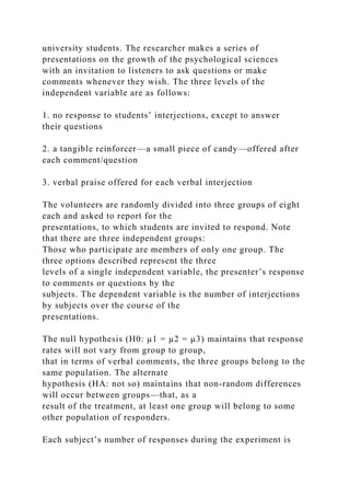 university students. The researcher makes a series of
presentations on the growth of the psychological sciences
with an invitation to listeners to ask questions or make
comments whenever they wish. The three levels of the
independent variable are as follows:
1. no response to students’ interjections, except to answer
their questions
2. a tangible reinforcer—a small piece of candy—offered after
each comment/question
3. verbal praise offered for each verbal interjection
The volunteers are randomly divided into three groups of eight
each and asked to report for the
presentations, to which students are invited to respond. Note
that there are three independent groups:
Those who participate are members of only one group. The
three options described represent the three
levels of a single independent variable, the presenter’s response
to comments or questions by the
subjects. The dependent variable is the number of interjections
by subjects over the course of the
presentations.
The null hypothesis (H0: µ1 = µ2 = µ3) maintains that response
rates will not vary from group to group,
that in terms of verbal comments, the three groups belong to the
same population. The alternate
hypothesis (HA: not so) maintains that non-random differences
will occur between groups—that, as a
result of the treatment, at least one group will belong to some
other population of responders.
Each subject’s number of responses during the experiment is
 