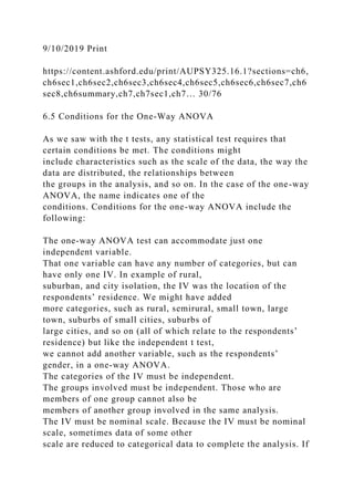 9/10/2019 Print
https://content.ashford.edu/print/AUPSY325.16.1?sections=ch6,
ch6sec1,ch6sec2,ch6sec3,ch6sec4,ch6sec5,ch6sec6,ch6sec7,ch6
sec8,ch6summary,ch7,ch7sec1,ch7… 30/76
6.5 Conditions for the One-Way ANOVA
As we saw with the t tests, any statistical test requires that
certain conditions be met. The conditions might
include characteristics such as the scale of the data, the way the
data are distributed, the relationships between
the groups in the analysis, and so on. In the case of the one-way
ANOVA, the name indicates one of the
conditions. Conditions for the one-way ANOVA include the
following:
The one-way ANOVA test can accommodate just one
independent variable.
That one variable can have any number of categories, but can
have only one IV. In example of rural,
suburban, and city isolation, the IV was the location of the
respondents’ residence. We might have added
more categories, such as rural, semirural, small town, large
town, suburbs of small cities, suburbs of
large cities, and so on (all of which relate to the respondents’
residence) but like the independent t test,
we cannot add another variable, such as the respondents’
gender, in a one-way ANOVA.
The categories of the IV must be independent.
The groups involved must be independent. Those who are
members of one group cannot also be
members of another group involved in the same analysis.
The IV must be nominal scale. Because the IV must be nominal
scale, sometimes data of some other
scale are reduced to categorical data to complete the analysis. If
 