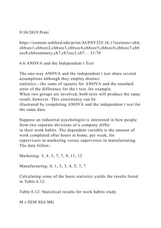 9/10/2019 Print
https://content.ashford.edu/print/AUPSY325.16.1?sections=ch6,
ch6sec1,ch6sec2,ch6sec3,ch6sec4,ch6sec5,ch6sec6,ch6sec7,ch6
sec8,ch6summary,ch7,ch7sec1,ch7… 31/76
6.6 ANOVA and the Independent t Test
The one-way ANOVA and the independent t test share several
assumptions although they employ distinct
statistics—the sums of squares for ANOVA and the standard
error of the difference for the t test, for example.
When two groups are involved, both tests will produce the same
result, however. This consistency can be
illustrated by completing ANOVA and the independent t test for
the same data.
Suppose an industrial psychologist is interested in how people
from two separate divisions of a company differ
in their work habits. The dependent variable is the amount of
work completed after hours at home, per week, for
supervisors in marketing versus supervisors in manufacturing.
The data follow:
Marketing: 3, 4, 5, 7, 7, 9, 11, 12
Manufacturing: 0, 1, 3, 3, 4, 5, 7, 7
Calculating some of the basic statistics yields the results listed
in Table 6.12.
Table 6.12: Statistical results for work habits study
M s SEM SEd MG
 