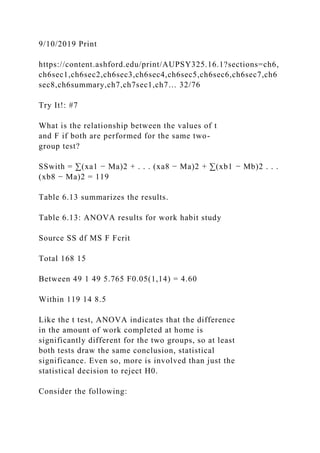 9/10/2019 Print
https://content.ashford.edu/print/AUPSY325.16.1?sections=ch6,
ch6sec1,ch6sec2,ch6sec3,ch6sec4,ch6sec5,ch6sec6,ch6sec7,ch6
sec8,ch6summary,ch7,ch7sec1,ch7… 32/76
Try It!: #7
What is the relationship between the values of t
and F if both are performed for the same two-
group test?
SSwith = ∑(xa1 − Ma)2 + . . . (xa8 − Ma)2 + ∑(xb1 − Mb)2 . . .
(xb8 − Ma)2 = 119
Table 6.13 summarizes the results.
Table 6.13: ANOVA results for work habit study
Source SS df MS F Fcrit
Total 168 15
Between 49 1 49 5.765 F0.05(1,14) = 4.60
Within 119 14 8.5
Like the t test, ANOVA indicates that the difference
in the amount of work completed at home is
significantly different for the two groups, so at least
both tests draw the same conclusion, statistical
significance. Even so, more is involved than just the
statistical decision to reject H0.
Consider the following:
 