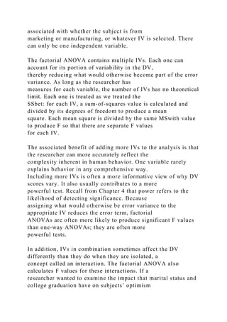 associated with whether the subject is from
marketing or manufacturing, or whatever IV is selected. There
can only be one independent variable.
The factorial ANOVA contains multiple IVs. Each one can
account for its portion of variability in the DV,
thereby reducing what would otherwise become part of the error
variance. As long as the researcher has
measures for each variable, the number of IVs has no theoretical
limit. Each one is treated as we treated the
SSbet: for each IV, a sum-of-squares value is calculated and
divided by its degrees of freedom to produce a mean
square. Each mean square is divided by the same MSwith value
to produce F so that there are separate F values
for each IV.
The associated benefit of adding more IVs to the analysis is that
the researcher can more accurately reflect the
complexity inherent in human behavior. One variable rarely
explains behavior in any comprehensive way.
Including more IVs is often a more informative view of why DV
scores vary. It also usually contributes to a more
powerful test. Recall from Chapter 4 that power refers to the
likelihood of detecting significance. Because
assigning what would otherwise be error variance to the
appropriate IV reduces the error term, factorial
ANOVAs are often more likely to produce significant F values
than one-way ANOVAs; they are often more
powerful tests.
In addition, IVs in combination sometimes affect the DV
differently than they do when they are isolated, a
concept called an interaction. The factorial ANOVA also
calculates F values for these interactions. If a
researcher wanted to examine the impact that marital status and
college graduation have on subjects’ optimism
 
