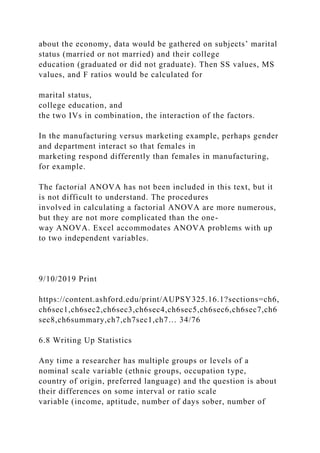 about the economy, data would be gathered on subjects’ marital
status (married or not married) and their college
education (graduated or did not graduate). Then SS values, MS
values, and F ratios would be calculated for
marital status,
college education, and
the two IVs in combination, the interaction of the factors.
In the manufacturing versus marketing example, perhaps gender
and department interact so that females in
marketing respond differently than females in manufacturing,
for example.
The factorial ANOVA has not been included in this text, but it
is not difficult to understand. The procedures
involved in calculating a factorial ANOVA are more numerous,
but they are not more complicated than the one-
way ANOVA. Excel accommodates ANOVA problems with up
to two independent variables.
9/10/2019 Print
https://content.ashford.edu/print/AUPSY325.16.1?sections=ch6,
ch6sec1,ch6sec2,ch6sec3,ch6sec4,ch6sec5,ch6sec6,ch6sec7,ch6
sec8,ch6summary,ch7,ch7sec1,ch7… 34/76
6.8 Writing Up Statistics
Any time a researcher has multiple groups or levels of a
nominal scale variable (ethnic groups, occupation type,
country of origin, preferred language) and the question is about
their differences on some interval or ratio scale
variable (income, aptitude, number of days sober, number of
 