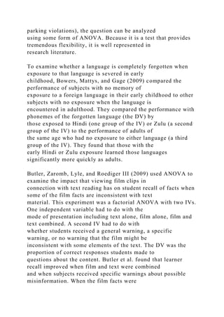 parking violations), the question can be analyzed
using some form of ANOVA. Because it is a test that provides
tremendous flexibility, it is well represented in
research literature.
To examine whether a language is completely forgotten when
exposure to that language is severed in early
childhood, Bowers, Mattys, and Gage (2009) compared the
performance of subjects with no memory of
exposure to a foreign language in their early childhood to other
subjects with no exposure when the language is
encountered in adulthood. They compared the performance with
phonemes of the forgotten language (the DV) by
those exposed to Hindi (one group of the IV) or Zulu (a second
group of the IV) to the performance of adults of
the same age who had no exposure to either language (a third
group of the IV). They found that those with the
early Hindi or Zulu exposure learned those languages
significantly more quickly as adults.
Butler, Zaromb, Lyle, and Roediger III (2009) used ANOVA to
examine the impact that viewing film clips in
connection with text reading has on student recall of facts when
some of the film facts are inconsistent with text
material. This experiment was a factorial ANOVA with two IVs.
One independent variable had to do with the
mode of presentation including text alone, film alone, film and
text combined. A second IV had to do with
whether students received a general warning, a specific
warning, or no warning that the film might be
inconsistent with some elements of the text. The DV was the
proportion of correct responses students made to
questions about the content. Butler et al. found that learner
recall improved when film and text were combined
and when subjects received specific warnings about possible
misinformation. When the film facts were
 