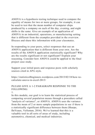 ANOVA is a hypothesis testing technique used to compare the
equality of means for two or more groups; for example, it can
be used to test that the mean number of computer chips
produced by a company on each of the day, evening, and night
shifts is the same. Give an example of an application of
ANOVA in an industrial, operations, or manufacturing setting
that is different from the examples provided in the overview.
Discuss and share this information with your classmates.
In responding to your peers, select responses that use an
ANOVA application that is different from your own. Are the
results of the ANOVA application statistically significant? Why
are the results significant or not significant? Explain your
reasoning. Consider how ANOVA could be applied to the final
project case study.
Support your initial posts and response posts with scholarly
sources cited in APA style.
https://statistics4beginners.wordpress.com/2015/02/18/how-to-
calculate-anova-in-excel-2013/
PLEASE GIVE A 1-2 PARAGRAPH RESPONSE TO THE
FOLLOWING:
1.
In this module, our goal is to learn the statistical process of
comparing several population means through a procedure called
"analysis of variance", or ANOVA. ANOVA uses the variance
from the mean of 2 or more sample populations to see if there is
a statistically significant difference between them (Sharpe,
DeVeaux, Velleman, 2016). We've learned that this is a
valuable tool in all sorts of areas of study, including
automotive, chemical, and medical industries.
 