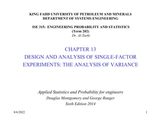 KING FAHD UNIVERSITY OF PETROLEUM AND MINERALS
DEPARTMENT OF SYSTEMS ENGINEERING
ISE 315: ENGINEERING PROBABILITY AND STATISTICS
(Term 202)
Dr. Al-Turki
CHAPTER 13
DESIGN AND ANALYSIS OF SINGLE-FACTOR
EXPERIMENTS: THE ANALYSIS OF VARIANCE
Applied Statistics and Probability for engineers
Douglas Montgomery and George Runger
Sixth Edition 2014
8/6/2022 1
 